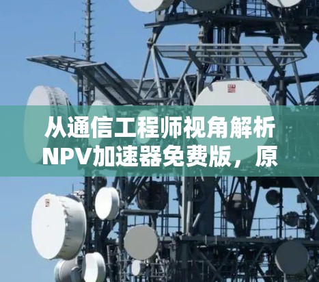 从通信工程师视角解析NPV加速器免费版，原理、风险与理性使用建议