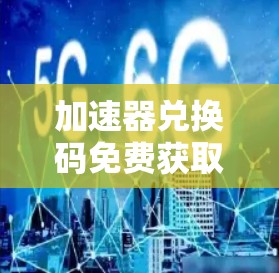 加速器兑换码免费获取，为通信工程师优化应用性能提供新途径