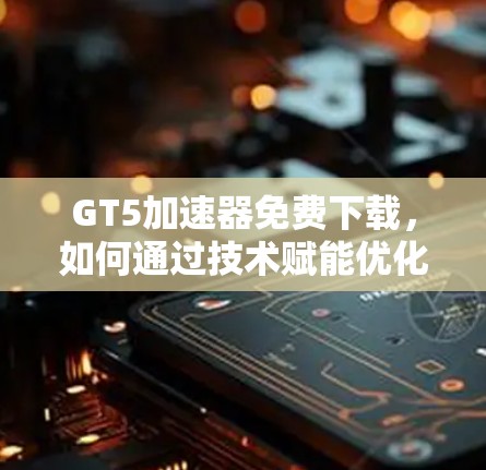 GT5加速器免费下载，如何通过技术赋能优化通信网络性能