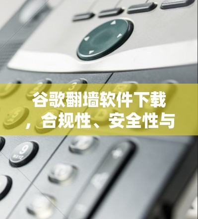 谷歌翻墙软件下载,合规性、安全性与可行性分析