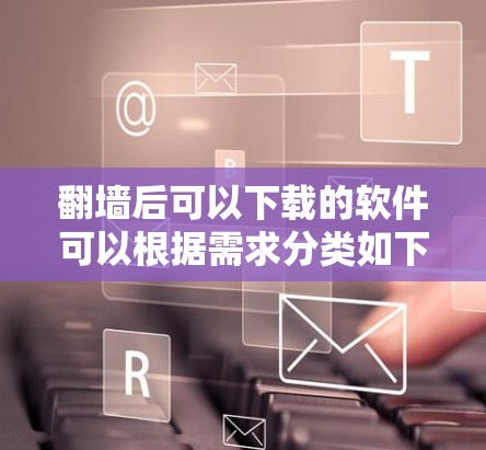 翻墙后可以下载的软件可以根据需求分类如下