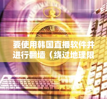 要使用韩国直播软件并进行翻墙(绕过地理限制)你需要了解以下几点