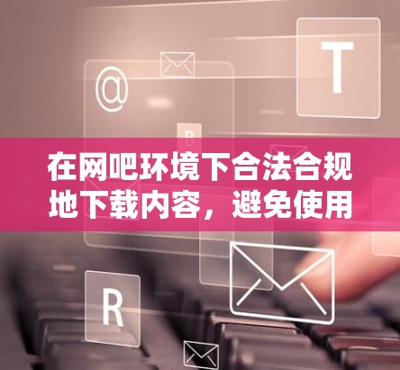 在网吧环境下合法合规地下载内容,避免使用翻墙软件带来的风险和麻烦。以下是分步说明