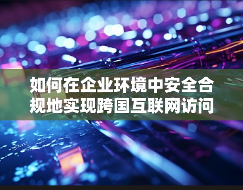 如何在企业环境中安全合规地实现跨国互联网访问