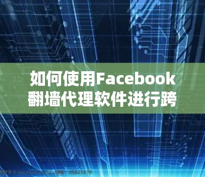 如何使用Facebook翻墙代理软件进行跨国访问—解锁地域限制，享受无限制的网络自由