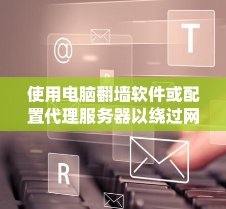 使用电脑翻墙软件或配置代理服务器以绕过网络限制，确保遵守法律并保护网络安全。以下是详细的步骤指南