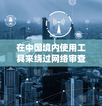 在中国境内使用工具来绕过网络审查访问国外网站确实存在一定的法律和技术风险。以下是一些可能的方法和建议