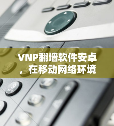 VNP翻墙软件安卓，在移动网络环境中的应用与优化