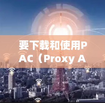 要下载和使用PAC（Proxy Auto Configuration）代理工具，您可以按照以下步骤操作