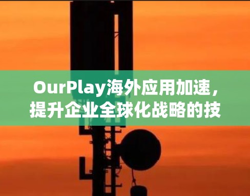 OurPlay海外应用加速，提升企业全球化战略的技术支撑