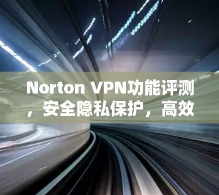 Norton VPN功能评测,安全隐私保护,高效防护