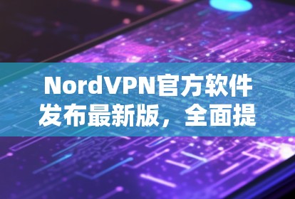 NordVPN官方软件发布最新版,全面提升隐私保护与连接稳定性