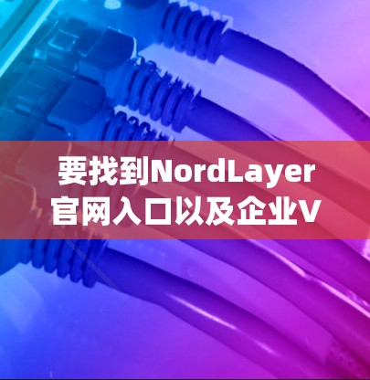 要找到NordLayer官网入口以及企业VPN客户端的下载链接，请按照以下步骤操作