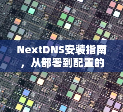 NextDNS安装指南，从部署到配置的全面步骤