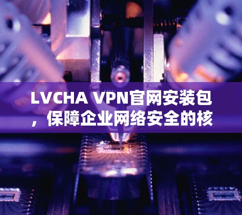 LVCHA VPN官网安装包,保障企业网络安全的核心工具 LVCHA VPN官网安装包,保障企业网络安全的核心工具