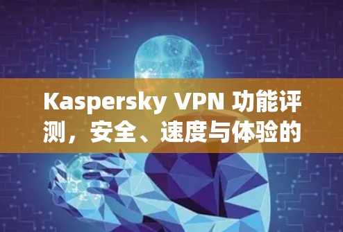 Kaspersky VPN 功能评测，安全、速度与体验的全面分析