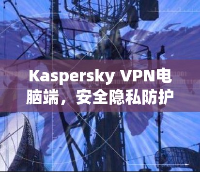 Kaspersky VPN电脑端,安全隐私防护新解决方案 Kaspersky VPN电脑端,安全隐私防护新解决方案