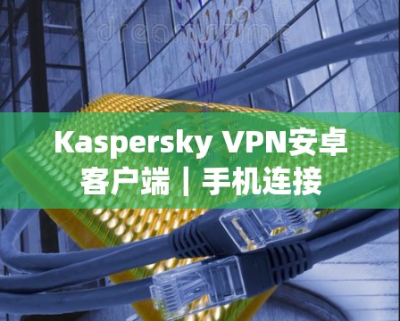 Kaspersky VPN安卓客户端｜手机连接