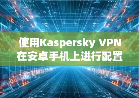 使用Kaspersky VPN在安卓手机上进行配置和使用,可以按照以下步骤进行 使用Kaspersky VPN在安卓手机上进行配置和使用,可以按照以下步骤进行