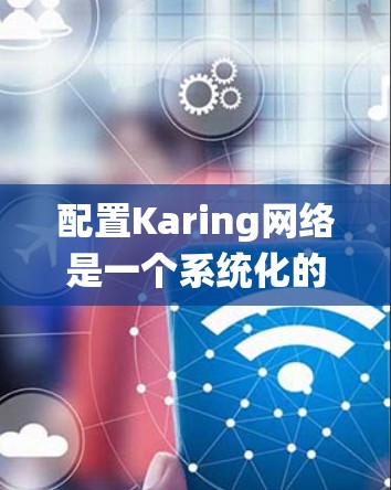 配置Karing网络是一个系统化的过程，需要按照以下步骤进行，以确保网络配置的顺利完成