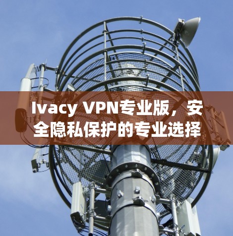 Ivacy VPN专业版,安全隐私保护的专业选择 Ivacy VPN专业版,安全隐私保护的专业选择