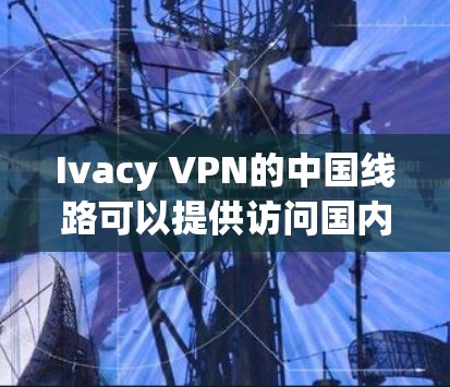 Ivacy VPN的中国线路可以提供访问国内网站和服务的途径，但使用前需注意以下几点