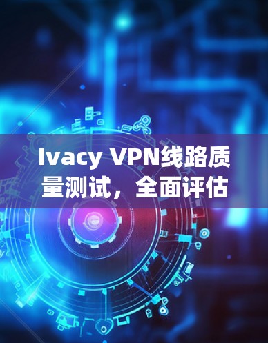 Ivacy VPN线路质量测试，全面评估与优化建议