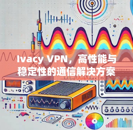 Ivacy VPN,高性能与稳定性的通信解决方案 Ivacy VPN,高性能与稳定性的通信解决方案