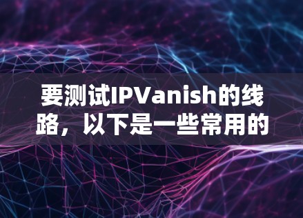 要测试IPVanish的线路，以下是一些常用的测试方法和工具