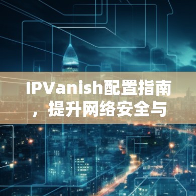 IPVanish配置指南，提升网络安全与隐私保护