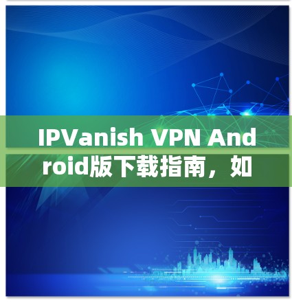IPVanish VPN Android版下载指南，如何在安卓设备上安装IPVanish VPN