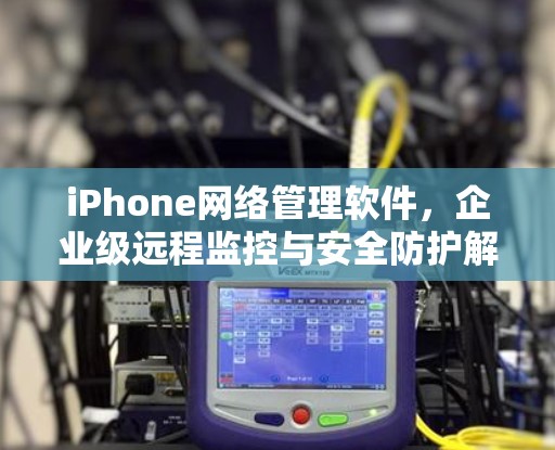 iPhone网络管理软件,企业级远程监控与安全防护解决方案 iPhone网络管理软件,企业级远程监控与安全防护解决方案
