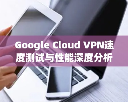 Google Cloud VPN速度测试与性能深度分析 Google Cloud VPN速度测试与性能深度分析