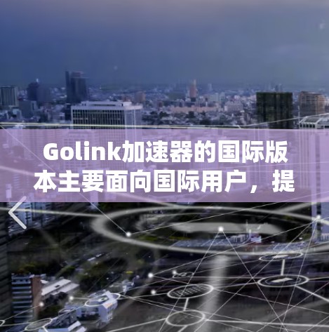 Golink加速器的国际版本主要面向国际用户，提供更全面的网络加速服务，支持更多功能和优化。以下是其主要特点