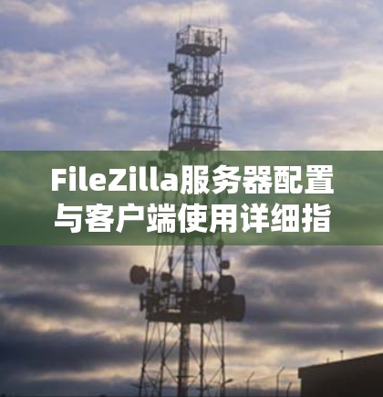 FileZilla服务器配置与客户端使用详细指南