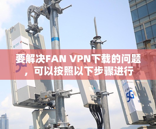 要解决FAN VPN下载的问题,可以按照以下步骤进行 要解决FAN VPN下载的问题,可以按照以下步骤进行