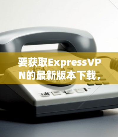 要获取ExpressVPN的最新版本下载，你可以按照以下步骤操作