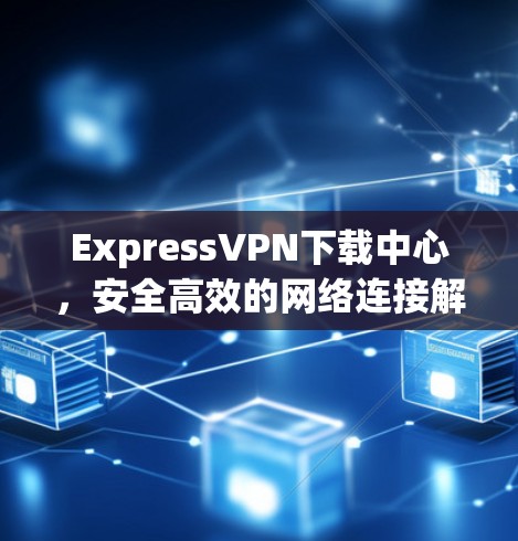 ExpressVPN下载中心，安全高效的网络连接解决方案