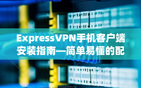 ExpressVPN手机客户端安装指南—简单易懂的配置步骤
