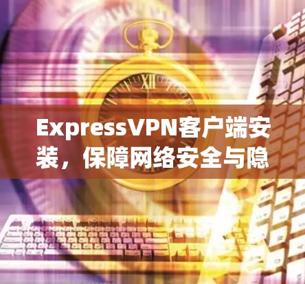 ExpressVPN客户端安装,保障网络安全与隐私保护 ExpressVPN客户端安装,保障网络安全与隐私保护