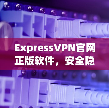 ExpressVPN官网正版软件，安全隐私的专业选择
