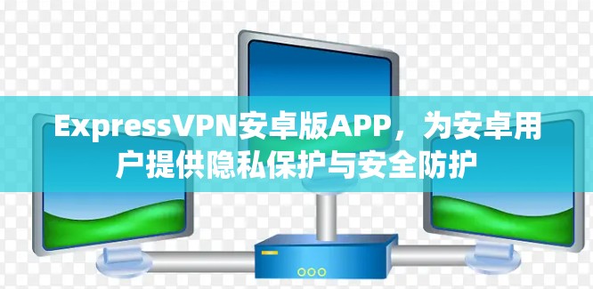 ExpressVPN安卓版APP，为安卓用户提供隐私保护与安全防护