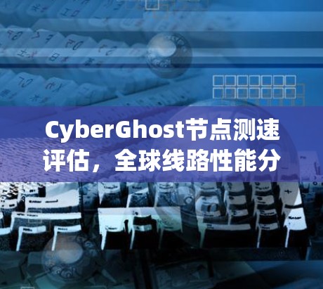 CyberGhost节点测速评估，全球线路性能分析