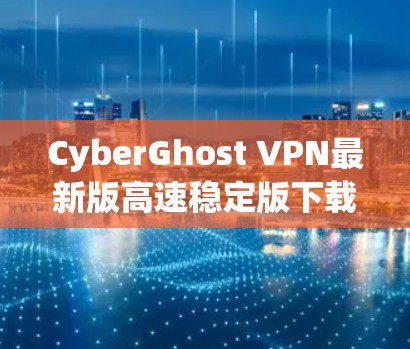 CyberGhost VPN最新版高速稳定版下载指南