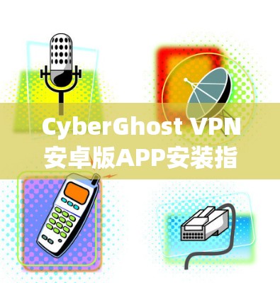 CyberGhost VPN安卓版APP安装指南与功能解析