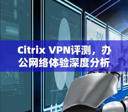 Citrix VPN评测，办公网络体验深度分析