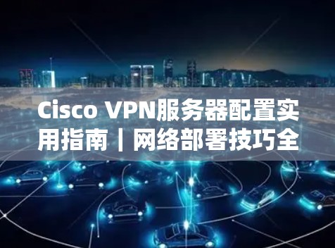 Cisco VPN服务器配置实用指南|网络部署技巧全解析 Cisco VPN服务器配置实用指南|网络部署技巧全解析