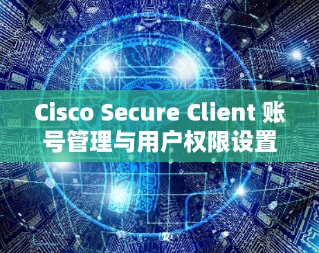 Cisco Secure Client 账号管理与用户权限设置指南