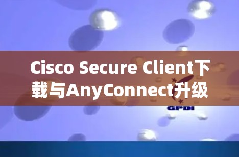 Cisco Secure Client下载与AnyConnect升级版安装指南 Cisco Secure Client下载与AnyConnect升级版安装指南