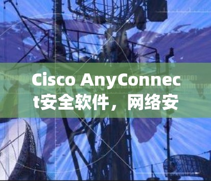 Cisco AnyConnect安全软件，网络安全的核心解决方案